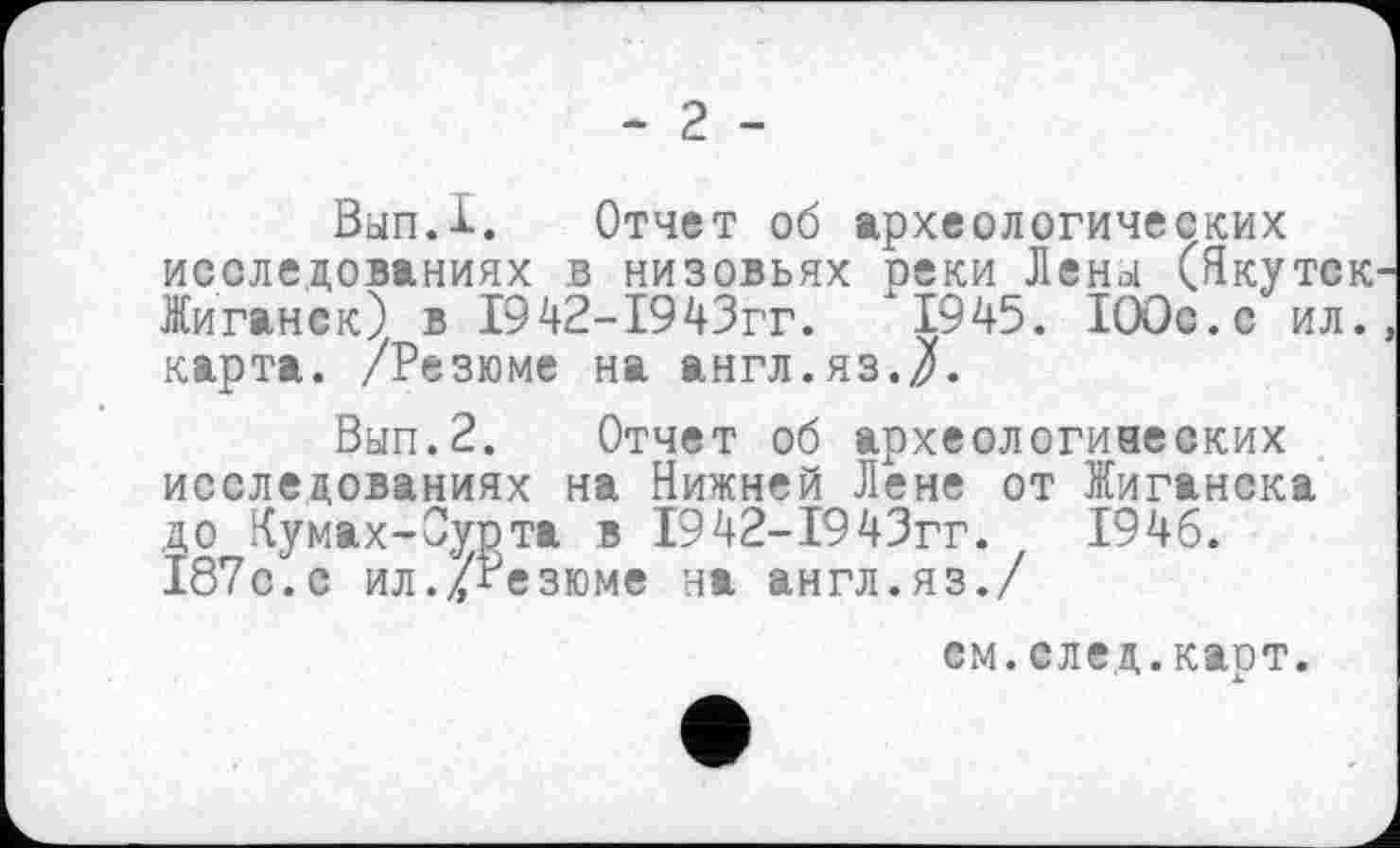 ﻿- 2 -
ВыпД. Отчет об археологических исследованиях в низовьях реки Лены (Якутск Жиганск) в І942-І943гг.	1945. 100с.с ил.
карта. /Резюме на англ.яз./.
Вып.2. Отчет об археологических исследованиях на Нижней Лене от Жиганска до Кумах-Сурта в 1942-1943гг.	1946.
187с.с ил./Резюме на англ.яз./
см.след.карт.